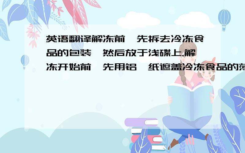 英语翻译解冻前,先拆去冷冻食品的包装,然后放于浅碟上.解冻开始前,先用铝箔纸遮盖冷冻食品的薄细部分.也必须不时地用铝箔纸遮盖已被软化或加热的部分.这样做是为了防止较薄细处受热