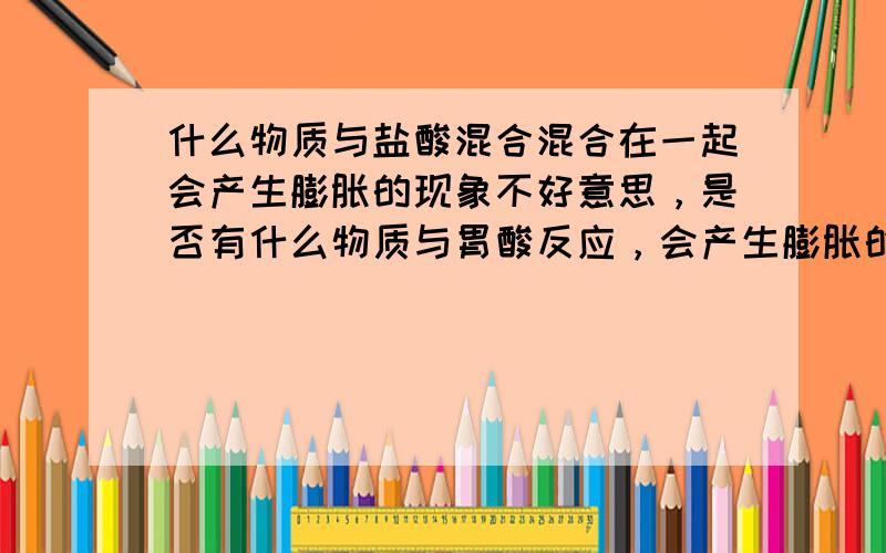 什么物质与盐酸混合混合在一起会产生膨胀的现象不好意思，是否有什么物质与胃酸反应，会产生膨胀的现象。类似吃进去什么物质，会在胃部产生瞬间膨胀的问题！