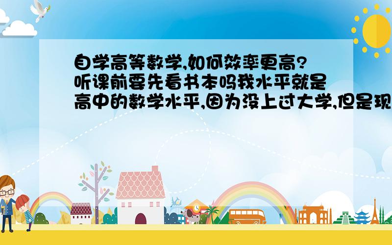 自学高等数学,如何效率更高?听课前要先看书本吗我水平就是高中的数学水平,因为没上过大学,但是现在工作有需要,所以要自学高数.我下载了一套《蔡高厅高等数学视频讲座》,讲全套高数的