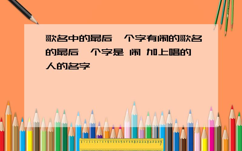 歌名中的最后一个字有闹的歌名的最后一个字是 闹 加上唱的人的名字