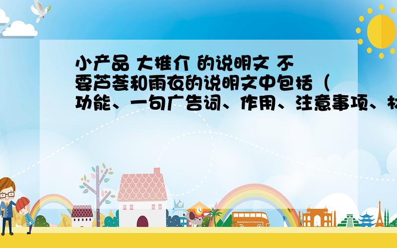 小产品 大推介 的说明文 不要芦荟和雨衣的说明文中包括（功能、一句广告词、作用、注意事项、材料 、名称、使用方法）谢谢了