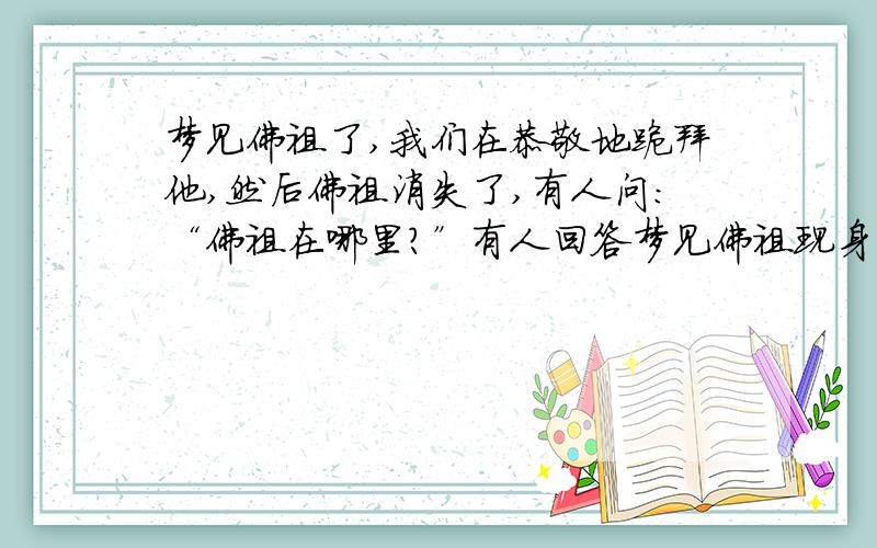 梦见佛祖了,我们在恭敬地跪拜他,然后佛祖消失了,有人问:“佛祖在哪里?”有人回答梦见佛祖现身了,我们在恭敬地跪拜他,然后佛祖消失了,有人问:“佛祖在哪里?”有人回答:“佛祖在心中!”