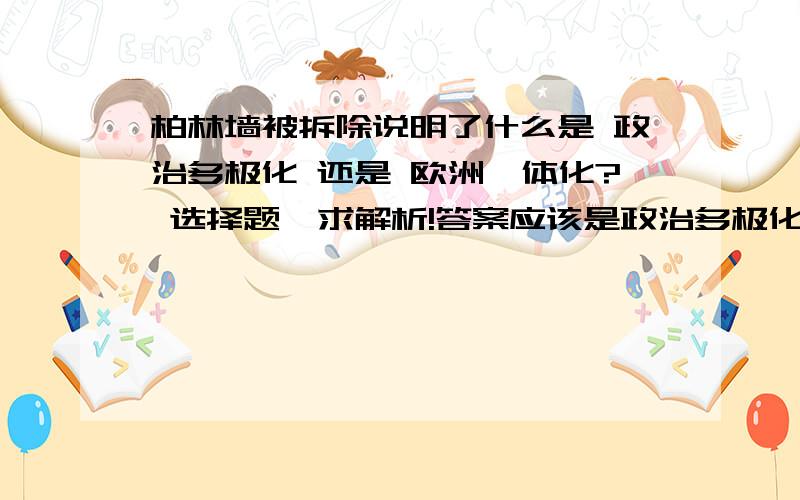 柏林墙被拆除说明了什么是 政治多极化 还是 欧洲一体化? 选择题,求解析!答案应该是政治多极化,但我认为是欧洲一体化.