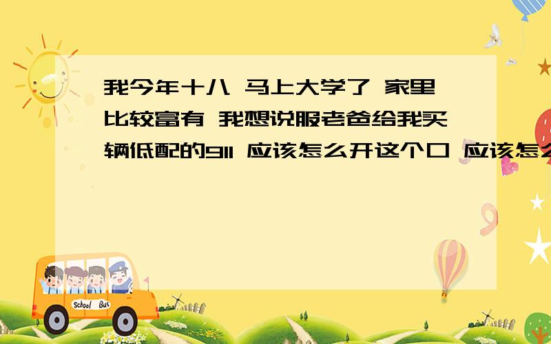 我今年十八 马上大学了 家里比较富有 我想说服老爸给我买辆低配的911 应该怎么开这个口 应该怎么去说服他?我姐结婚了 她都有两辆车了 一辆宝马530 一辆新屠锐 我也想有辆自己的车 出门