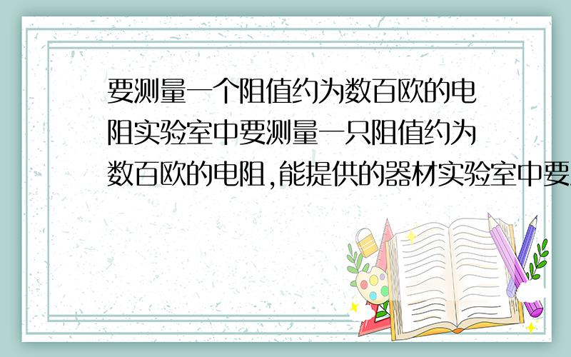 要测量一个阻值约为数百欧的电阻实验室中要测量一只阻值约为数百欧的电阻,能提供的器材实验室中要测量一只阻值约为数百欧的电阻,能提供的器材有：　　干电池两节、学生用电压表（