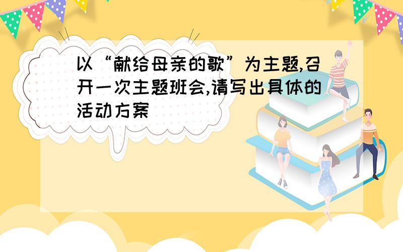 以“献给母亲的歌”为主题,召开一次主题班会,请写出具体的活动方案