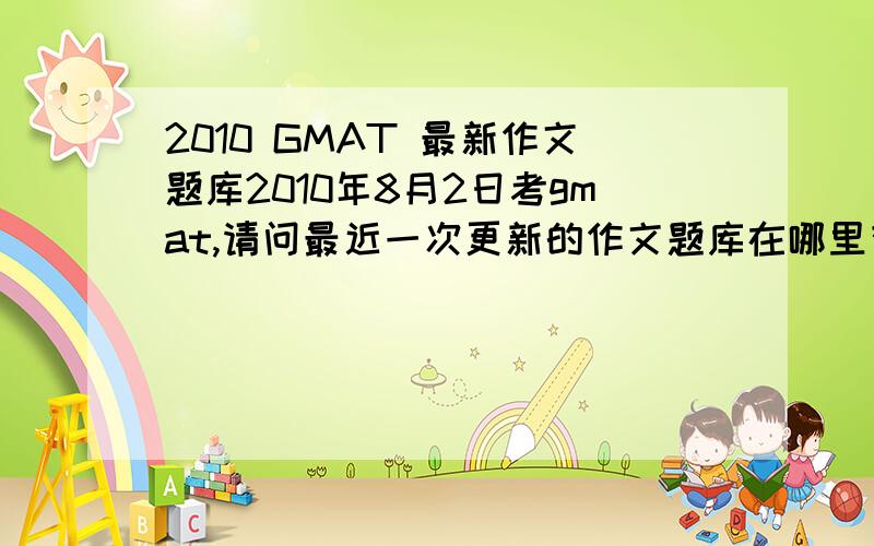 2010 GMAT 最新作文题库2010年8月2日考gmat,请问最近一次更新的作文题库在哪里有?最好是有中文翻译的并且跟老题库对照过,能指出增加了哪个题,删除了哪个题