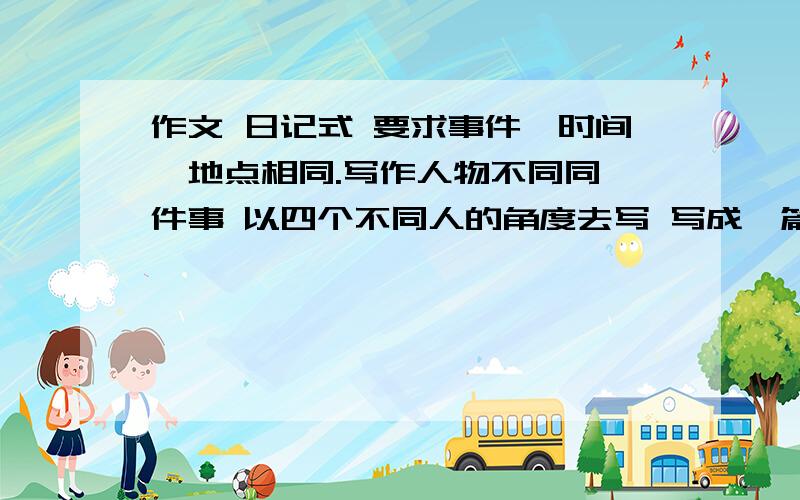 作文 日记式 要求事件、时间、地点相同.写作人物不同同一件事 以四个不同人的角度去写 写成一篇4篇日记组成的作文