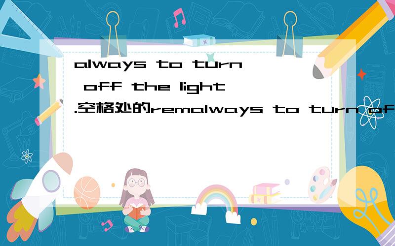 always to turn off the light.空格处的remalways to turn off the light.空格处的remember该用什么形式,怎么填?