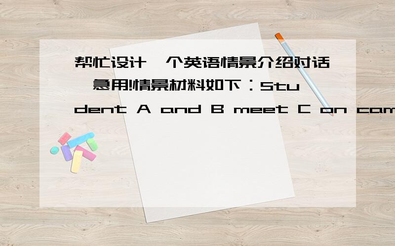 帮忙设计一个英语情景介绍对话,急用!情景材料如下：Student A and B meet C on campus.Student A knows both B and C,but student B and C don't know each other.A introduce B to C.