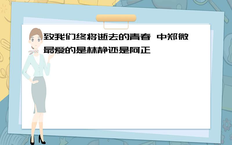 致我们终将逝去的青春 中郑微最爱的是林静还是阿正