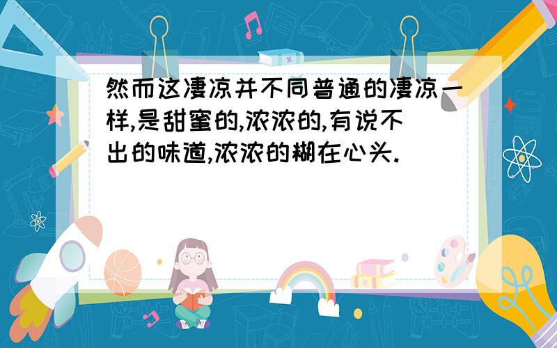 然而这凄凉并不同普通的凄凉一样,是甜蜜的,浓浓的,有说不出的味道,浓浓的糊在心头.