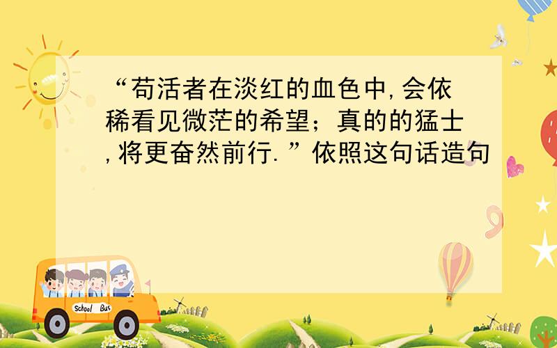 “苟活者在淡红的血色中,会依稀看见微茫的希望；真的的猛士,将更奋然前行.”依照这句话造句