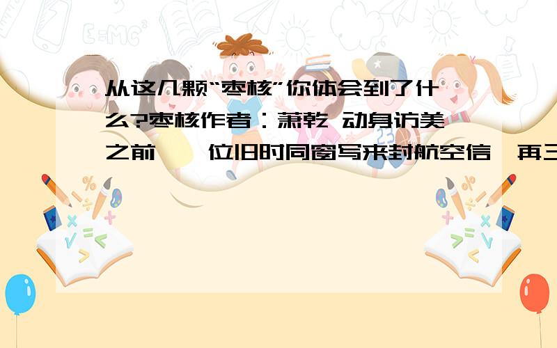 从这几颗“枣核”你体会到了什么?枣核作者：萧乾 动身访美之前,一位旧时同窗写来封航空信,再三托付我为他带几颗生枣核,东西倒不占分量,可是用途却很蹊跷.从费城出发前,我们就通了电