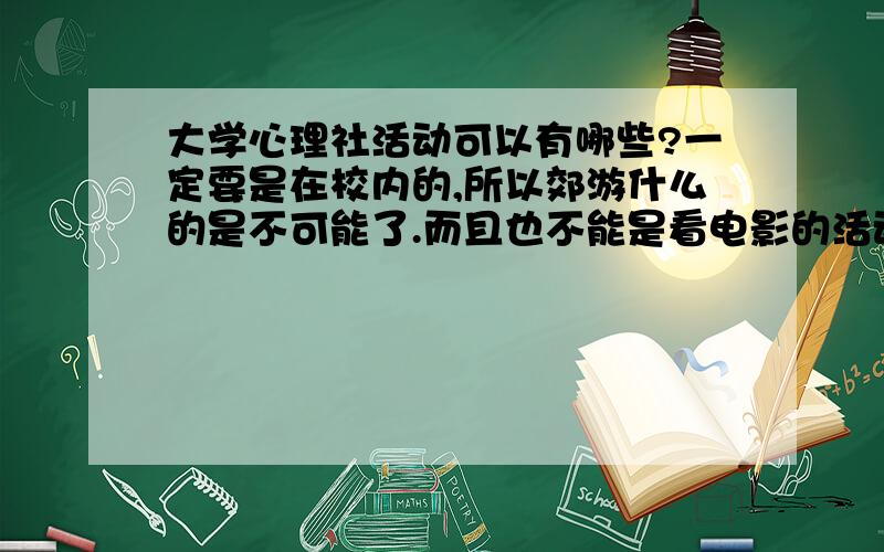 大学心理社活动可以有哪些?一定要是在校内的,所以郊游什么的是不可能了.而且也不能是看电影的活动,这个我们不给搞了.还有我们是个小社团,讲座什么的可能也不大行的通,如果有点其他什