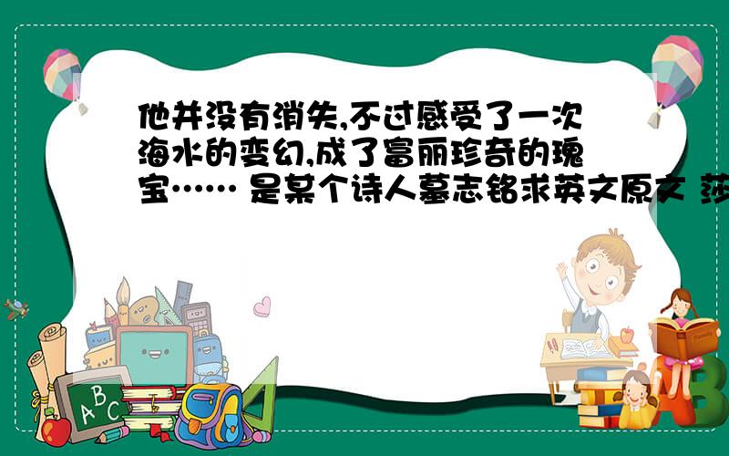 他并没有消失,不过感受了一次海水的变幻,成了富丽珍奇的瑰宝…… 是某个诗人墓志铭求英文原文 莎士比亚《