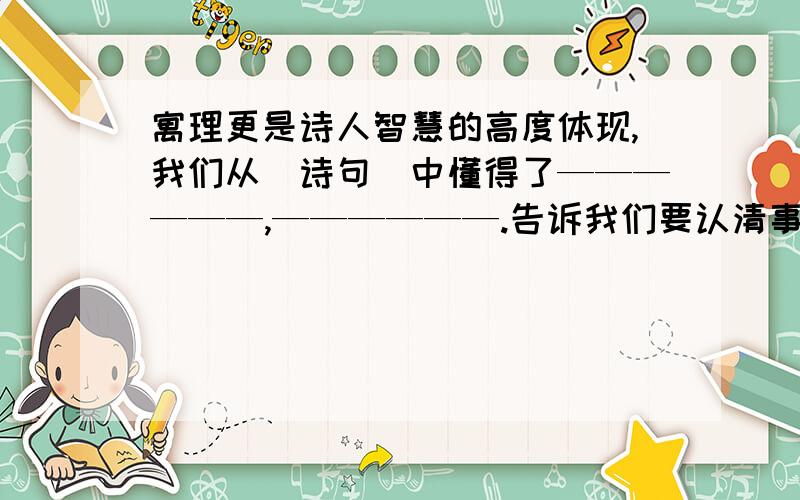 寓理更是诗人智慧的高度体现,我们从（诗句）中懂得了——————,——————.告诉我们要认清事物的本质,必须客观全面的把握,冷静的分析,才能不被局部现象所迷惑.也就是：当局者迷