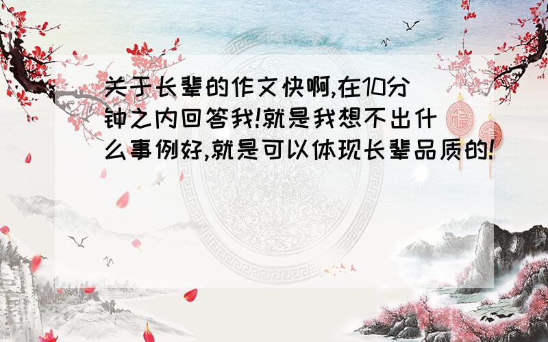 关于长辈的作文快啊,在10分钟之内回答我!就是我想不出什么事例好,就是可以体现长辈品质的!