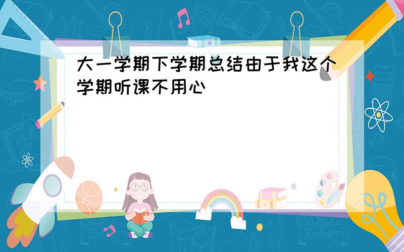 大一学期下学期总结由于我这个学期听课不用心