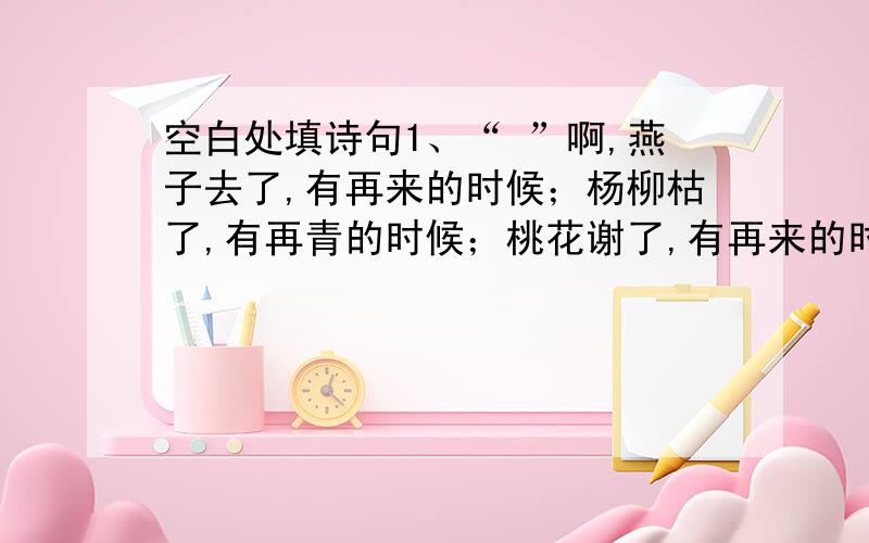 空白处填诗句1、“ ”啊,燕子去了,有再来的时候；杨柳枯了,有再青的时候；桃花谢了,有再来的时候.我们的日子呢,却是一去不复返.不抓住今天,永远期盼着明天,幸运会向你招手吗?2、“ ”