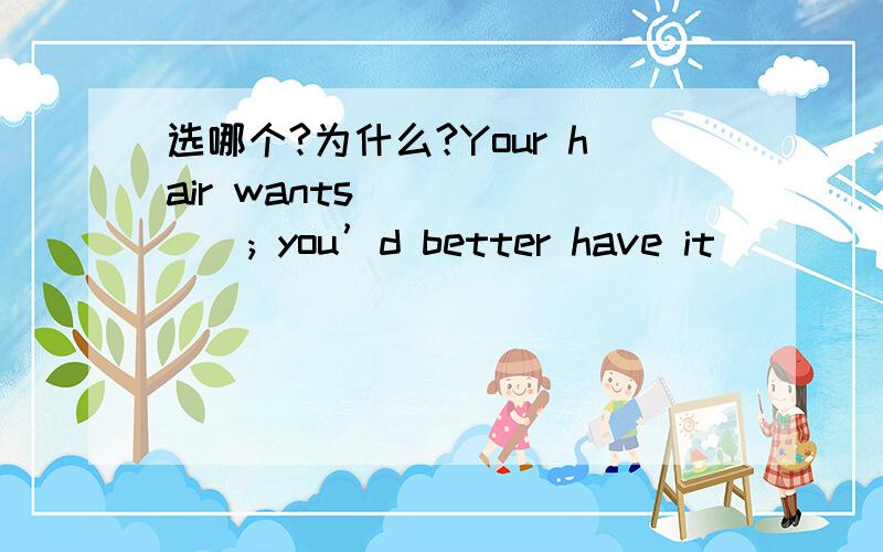 选哪个?为什么?Your hair wants ______; you’d better have it ______ in a couple of days.A.to cut,done B.to cut,to be doneC.cutting,done D.cutting,being done