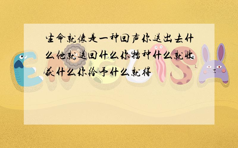 生命就像是一种回声你送出去什么他就送回什么你播种什么就收获什么你给予什么就得