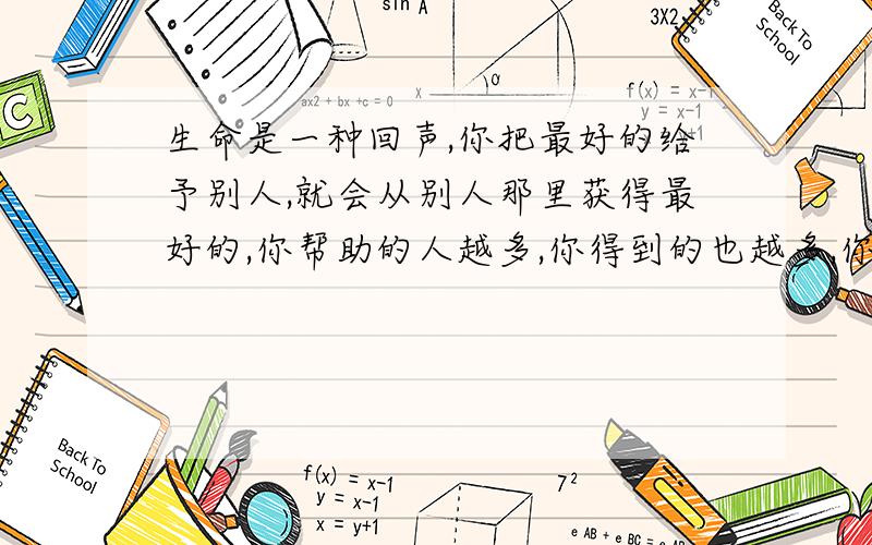 生命是一种回声,你把最好的给予别人,就会从别人那里获得最好的,你帮助的人越多,你得到的也越多,你越吝啬,就越一无所有.