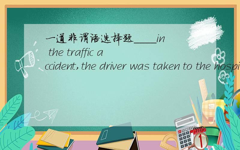 一道非谓语选择题____in the traffic accident,the driver was taken to the hospital.A.being badly injured B.badly injuring C.having badly injured D.badly injured分析下~谢