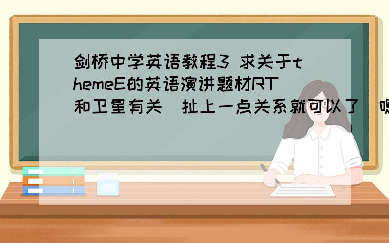 剑桥中学英语教程3 求关于themeE的英语演讲题材RT和卫星有关（扯上一点关系就可以了）嗯,实在想不到什么简单一点的题材大家帮个忙,毕竟要用英文……