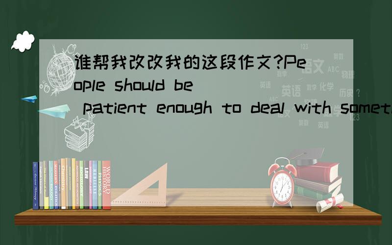 谁帮我改改我的这段作文?People should be patient enough to deal with something in some cases.Especially when people face some really tough problems,it is better to spend much time to think over it.For example,when a student choose a major r