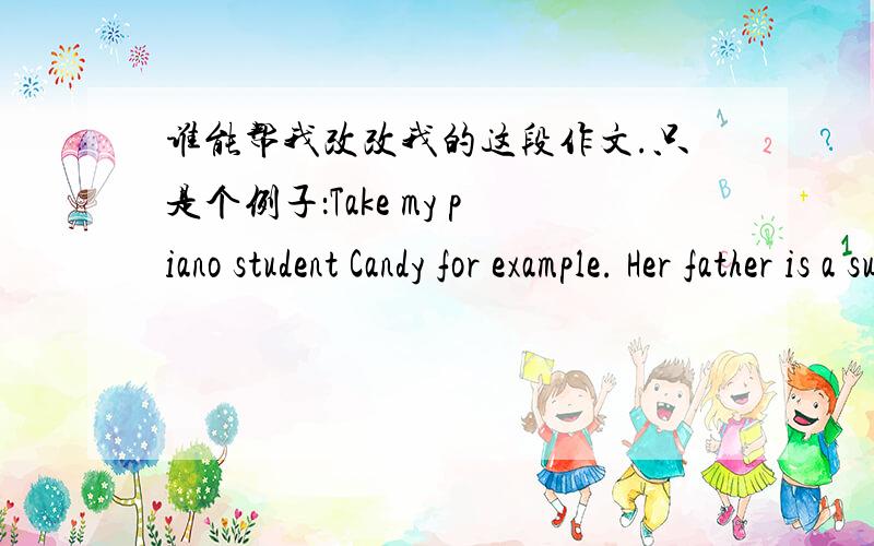 谁能帮我改改我的这段作文.只是个例子：Take my piano student Candy for example. Her father is a successful business man who earns a huge amount of money every year. However, after learning the good news that Candy won the first prize