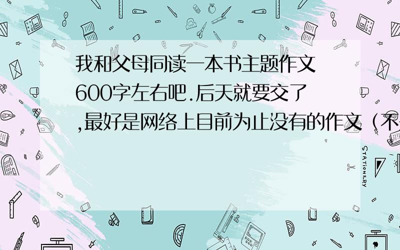 我和父母同读一本书主题作文 600字左右吧.后天就要交了,最好是网络上目前为止没有的作文（不是也没关系,跟我说一声就行）.