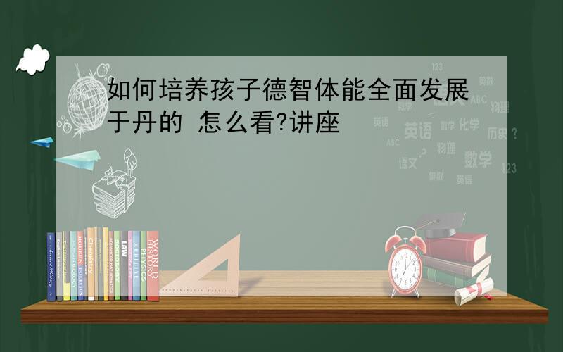 如何培养孩子德智体能全面发展于丹的 怎么看?讲座