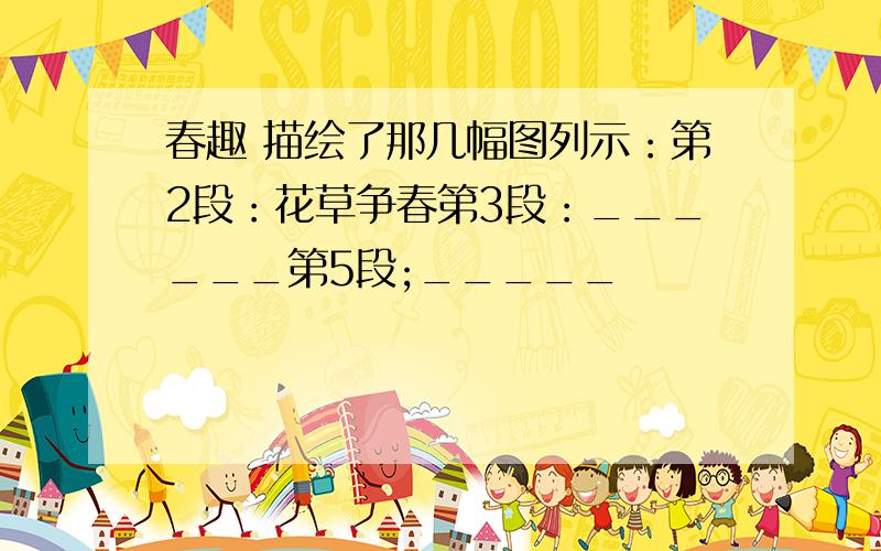 春趣 描绘了那几幅图列示：第2段：花草争春第3段：______第5段;_____