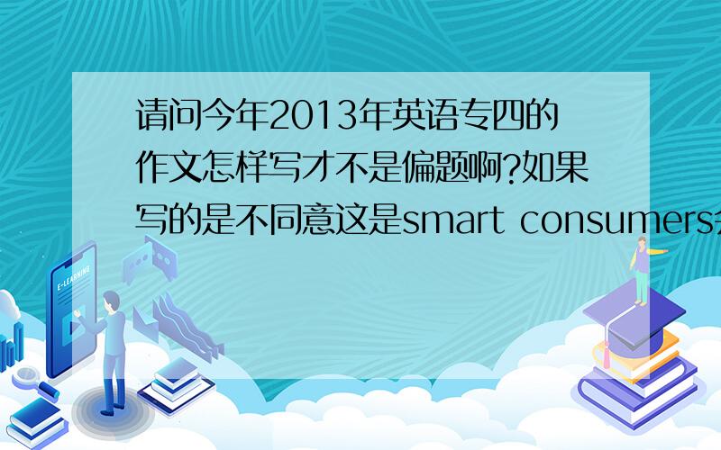 请问今年2013年英语专四的作文怎样写才不是偏题啊?如果写的是不同意这是smart consumers会不会是偏题啊请知道的进