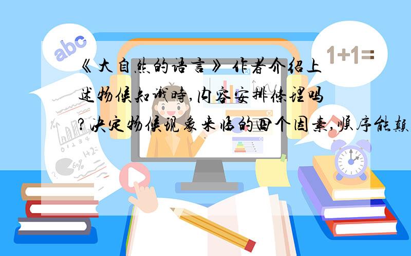 《大自然的语言》 作者介绍上述物候知识时,内容安排条理吗?决定物候现象来临的四个因素,顺序能颠倒吗? 对于这种安排,你怎么看?   速答