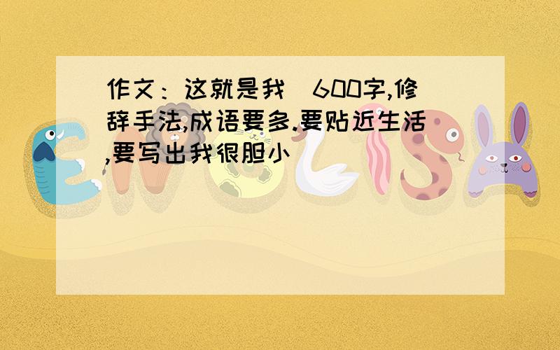 作文：这就是我（600字,修辞手法,成语要多.要贴近生活,要写出我很胆小）