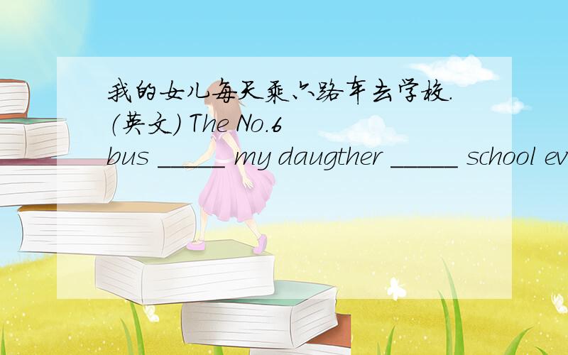 我的女儿每天乘六路车去学校.（英文） The No.6 bus _____ my daugther _____ school every day