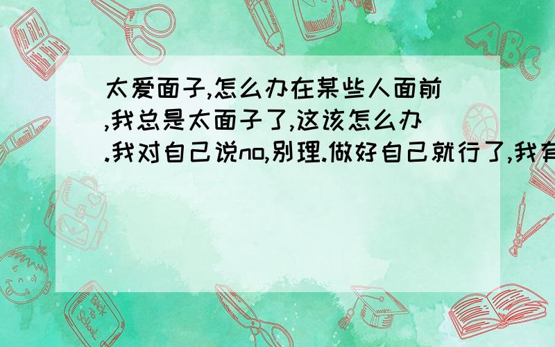 太爱面子,怎么办在某些人面前,我总是太面子了,这该怎么办.我对自己说no,别理.做好自己就行了,我有很大决心的.但是每次遇到,面子就过不去,而且不想他出现在我面前.我该怎么办,