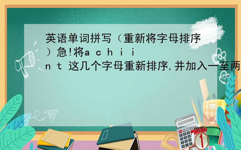 英语单词拼写（重新将字母排序）急!将a c h i i n t 这几个字母重新排序,并加入一至两个字母（可重复）,组成新单词（尽可能多）.请注意所给字母要全部用上