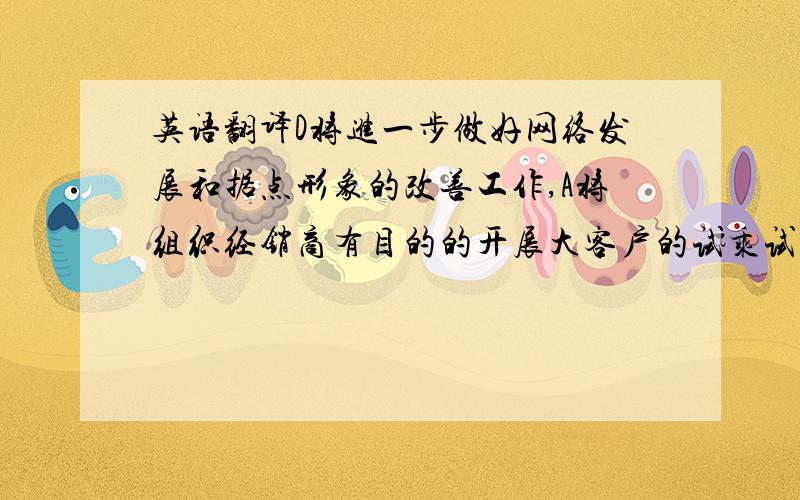 英语翻译D将进一步做好网络发展和据点形象的改善工作,A将组织经销商有目的的开展大客户的试乘试驾和新车预售活动,注重A经销商的发展培育,确保上市时的网络铺货.