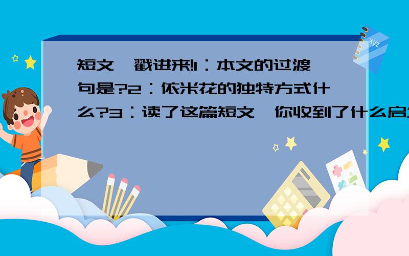 短文,戳进来!1：本文的过渡句是?2：依米花的独特方式什么?3：读了这篇短文,你收到了什么启发?美丽一次在非洲的戈壁滩上,有一种叫依米的小花.花呈四瓣,每瓣自成一色：红、白、黄、蓝.它