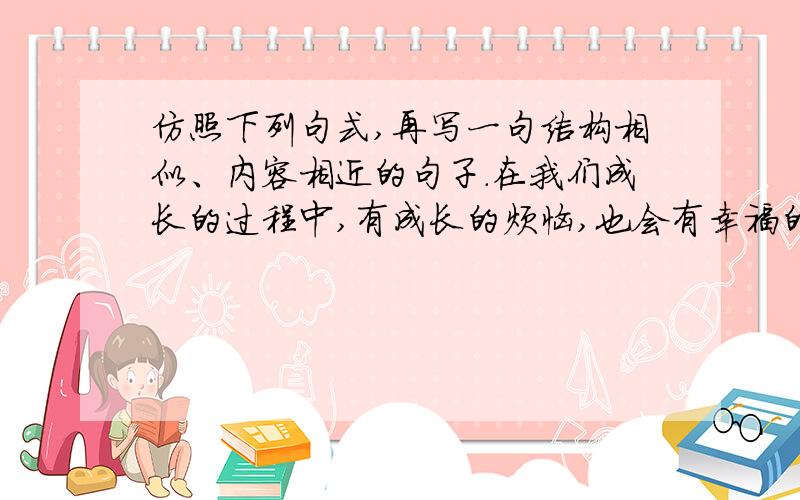 仿照下列句式,再写一句结构相似、内容相近的句子.在我们成长的过程中,有成长的烦恼,也会有幸福的回忆,美好的向往.