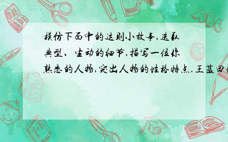 模仿下面中的这则小故事,选取典型、生动的细节,描写一位你熟悉的人物,突出人物的性格特点.王蓝田性情急躁.曾经在吃鸡蛋的时候,用筷子扎,不能得到,就大怒,举起它扔在地下.鸡蛋在地上旋