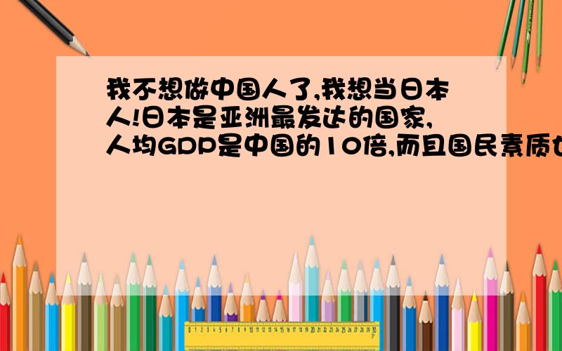 我不想做中国人了,我想当日本人!日本是亚洲最发达的国家,人均GDP是中国的10倍,而且国民素质也是中国人望尘莫及的,日本没有地沟油,没有PM2.5,更没有贪官,土匪般的城管,我要加入日本国籍!