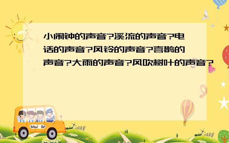 小闹钟的声音?溪流的声音?电话的声音?风铃的声音?喜鹊的声音?大雨的声音?风吹树叶的声音?