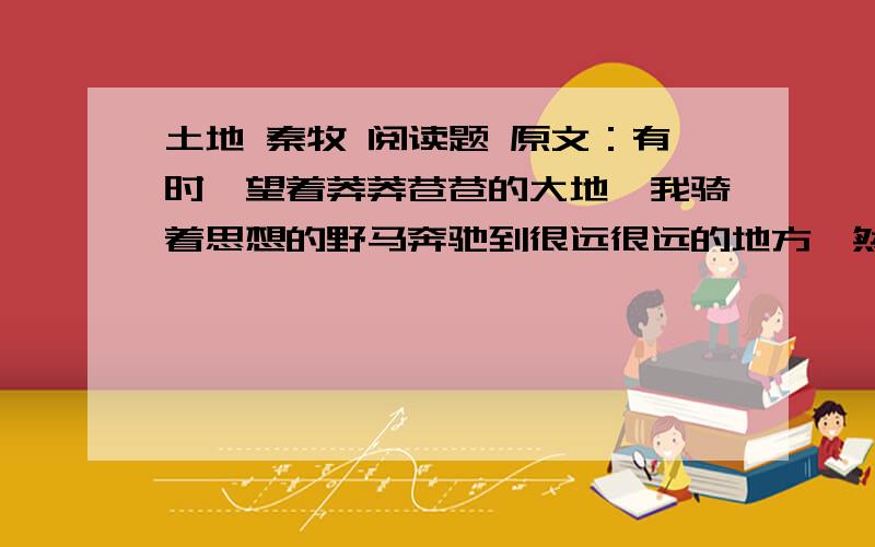 土地 秦牧 阅读题 原文：有时,望着莽莽苍苍的大地,我骑着思想的野马奔驰到很远很远的地方,然后,才又收住缰绳,缓步回到眼前灿烂的现实中来.…………古代中国皇帝把疆土封赠给公侯时,就