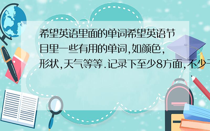 希望英语里面的单词希望英语节目里一些有用的单词,如颜色,形状,天气等等.记录下至少8方面,不少于30个单词.要2009年暑假的 6月25到这几天的