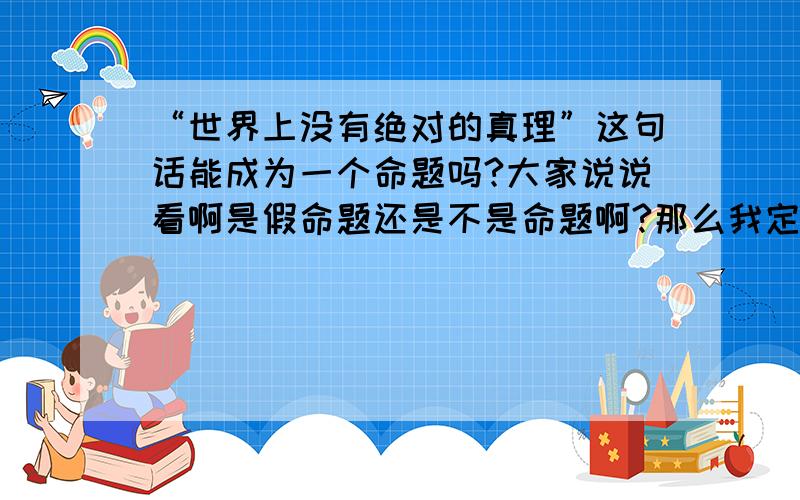 “世界上没有绝对的真理”这句话能成为一个命题吗?大家说说看啊是假命题还是不是命题啊?那么我定义两个数a,b 并定义a=b;那么这时候a=b难道还不是真理吗？我知道了，在世界现有的逻辑和