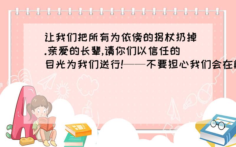 让我们把所有为依傍的拐杖扔掉.亲爱的长辈,请你们以信任的目光为我们送行!——不要担心我们会在前面不远的地方摔倒,不要总是在我们的耳边絮絮叨叨的叮咛个没完,给我们一次机会吧,给